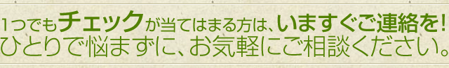 １つでもチェックが当てはまる方は、いますぐご連絡を！ひとりで悩まずに、お気軽にご相談ください。